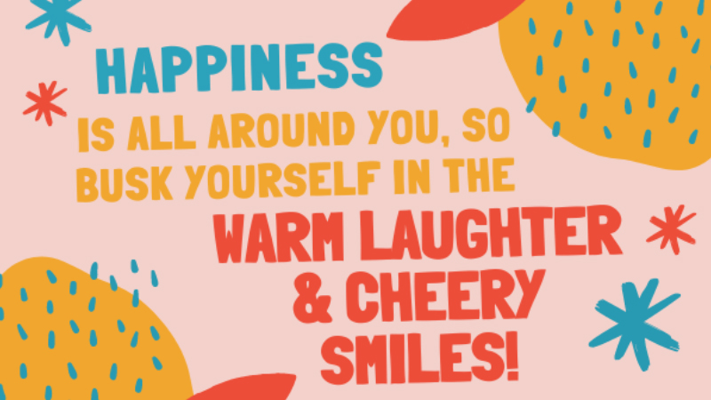 Happiness is all around you, so busk yourself in the warm laughter and cheery smiles!